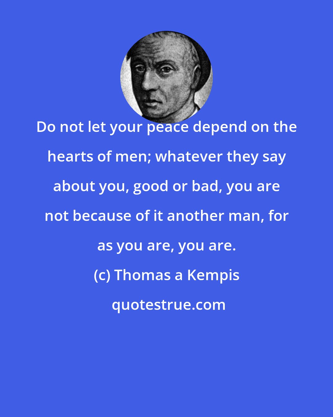 Thomas a Kempis: Do not let your peace depend on the hearts of men; whatever they say about you, good or bad, you are not because of it another man, for as you are, you are.