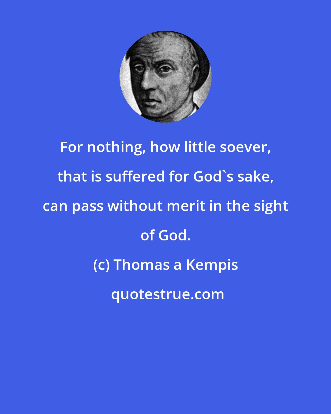 Thomas a Kempis: For nothing, how little soever, that is suffered for God's sake, can pass without merit in the sight of God.