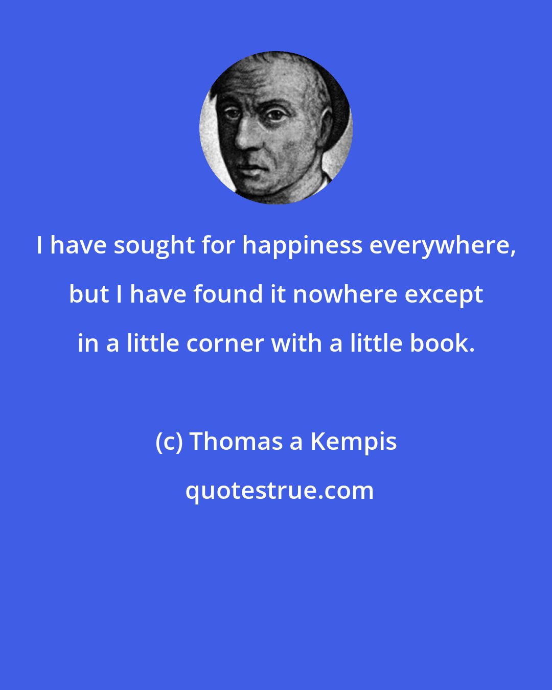 Thomas a Kempis: I have sought for happiness everywhere, but I have found it nowhere except in a little corner with a little book.