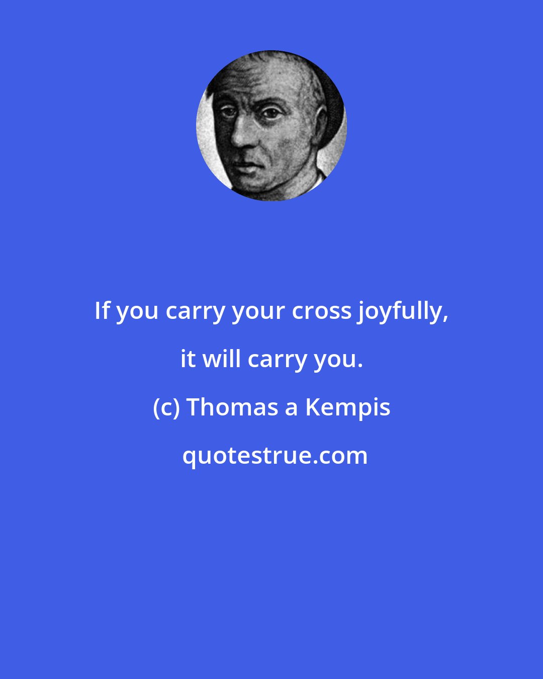 Thomas a Kempis: If you carry your cross joyfully, it will carry you.