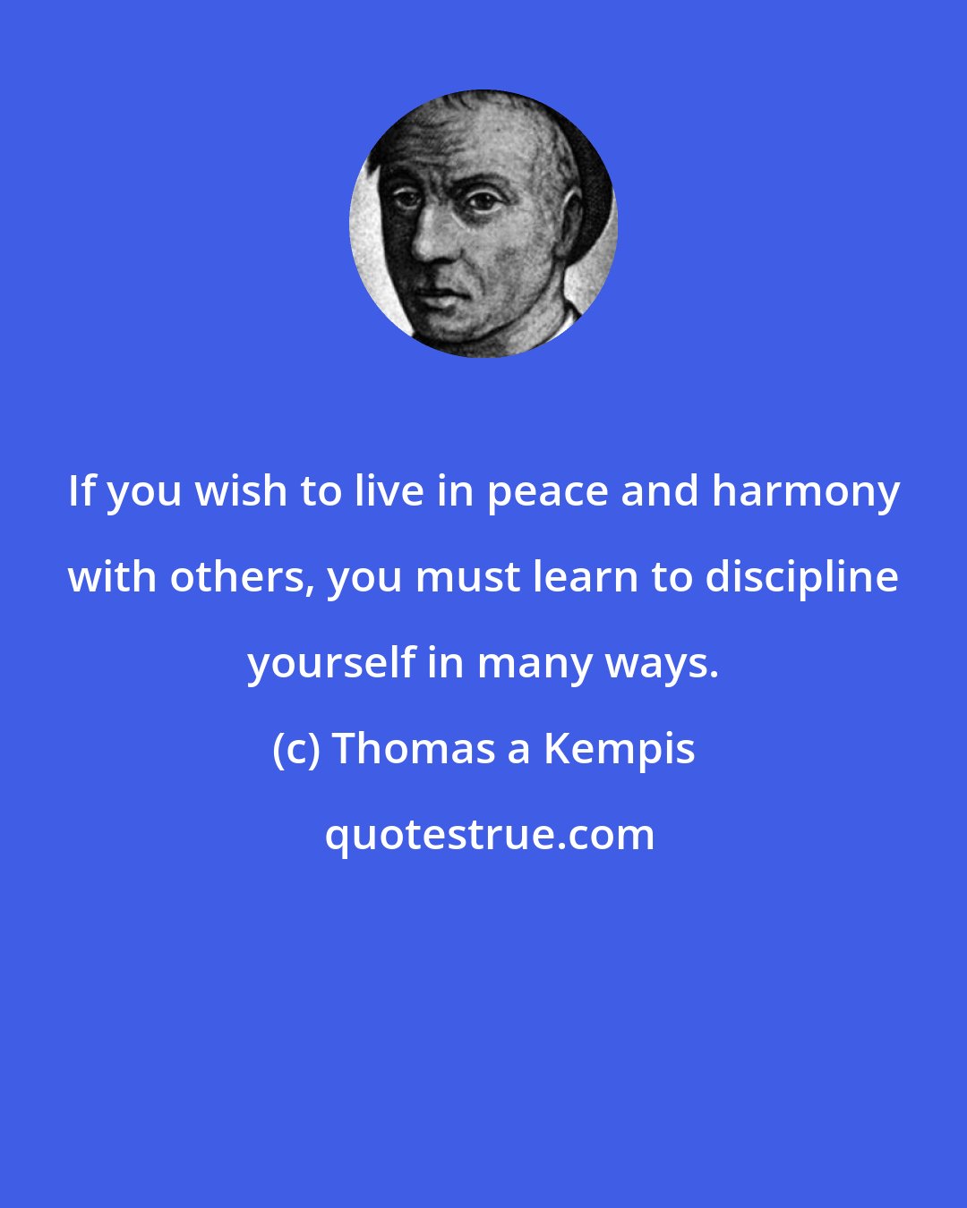 Thomas a Kempis: If you wish to live in peace and harmony with others, you must learn to discipline yourself in many ways.