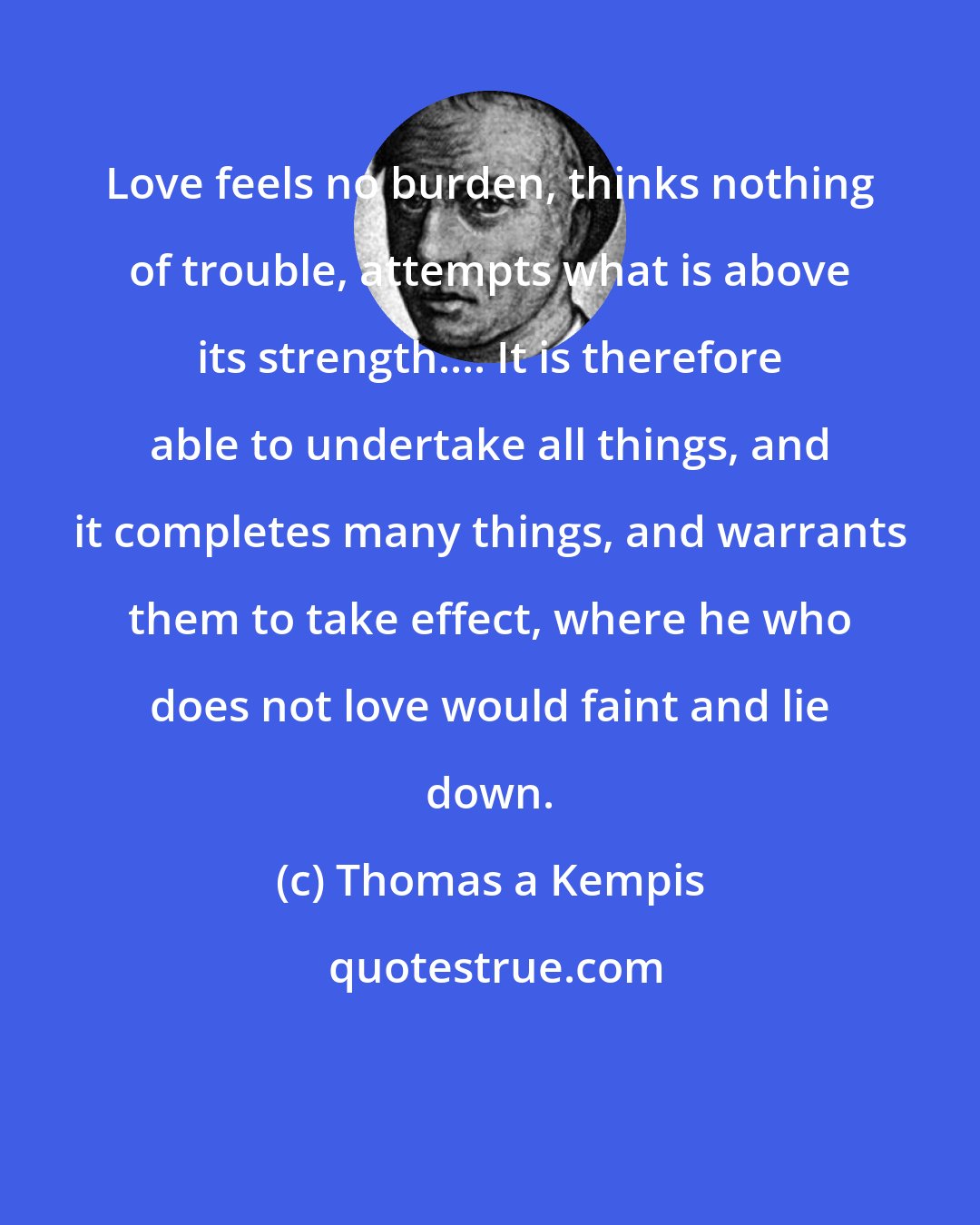 Thomas a Kempis: Love feels no burden, thinks nothing of trouble, attempts what is above its strength.... It is therefore able to undertake all things, and it completes many things, and warrants them to take effect, where he who does not love would faint and lie down.