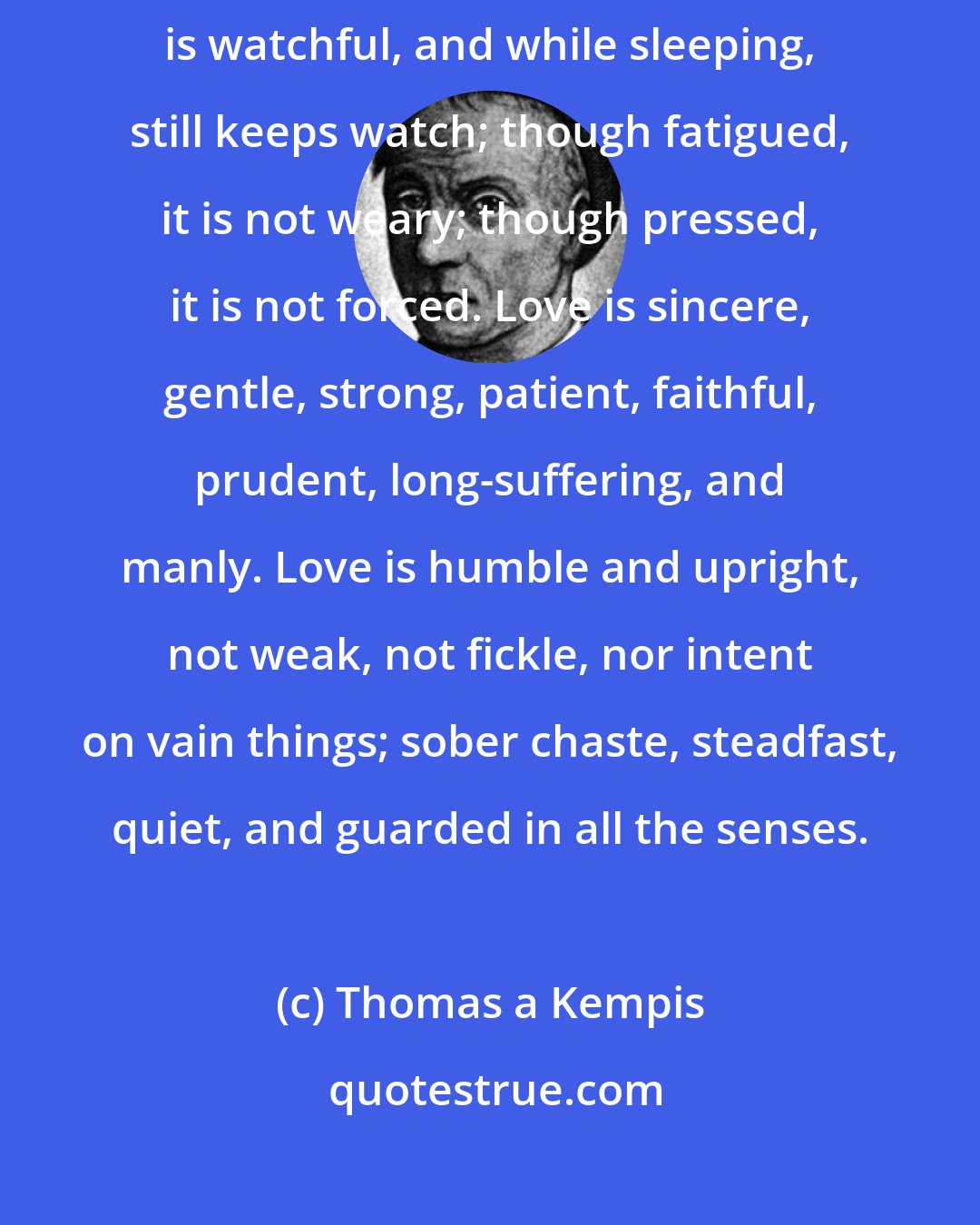 Thomas a Kempis: Love is a great thing...which alone maketh every burden light.. Love is watchful, and while sleeping, still keeps watch; though fatigued, it is not weary; though pressed, it is not forced. Love is sincere, gentle, strong, patient, faithful, prudent, long-suffering, and manly. Love is humble and upright, not weak, not fickle, nor intent on vain things; sober chaste, steadfast, quiet, and guarded in all the senses.