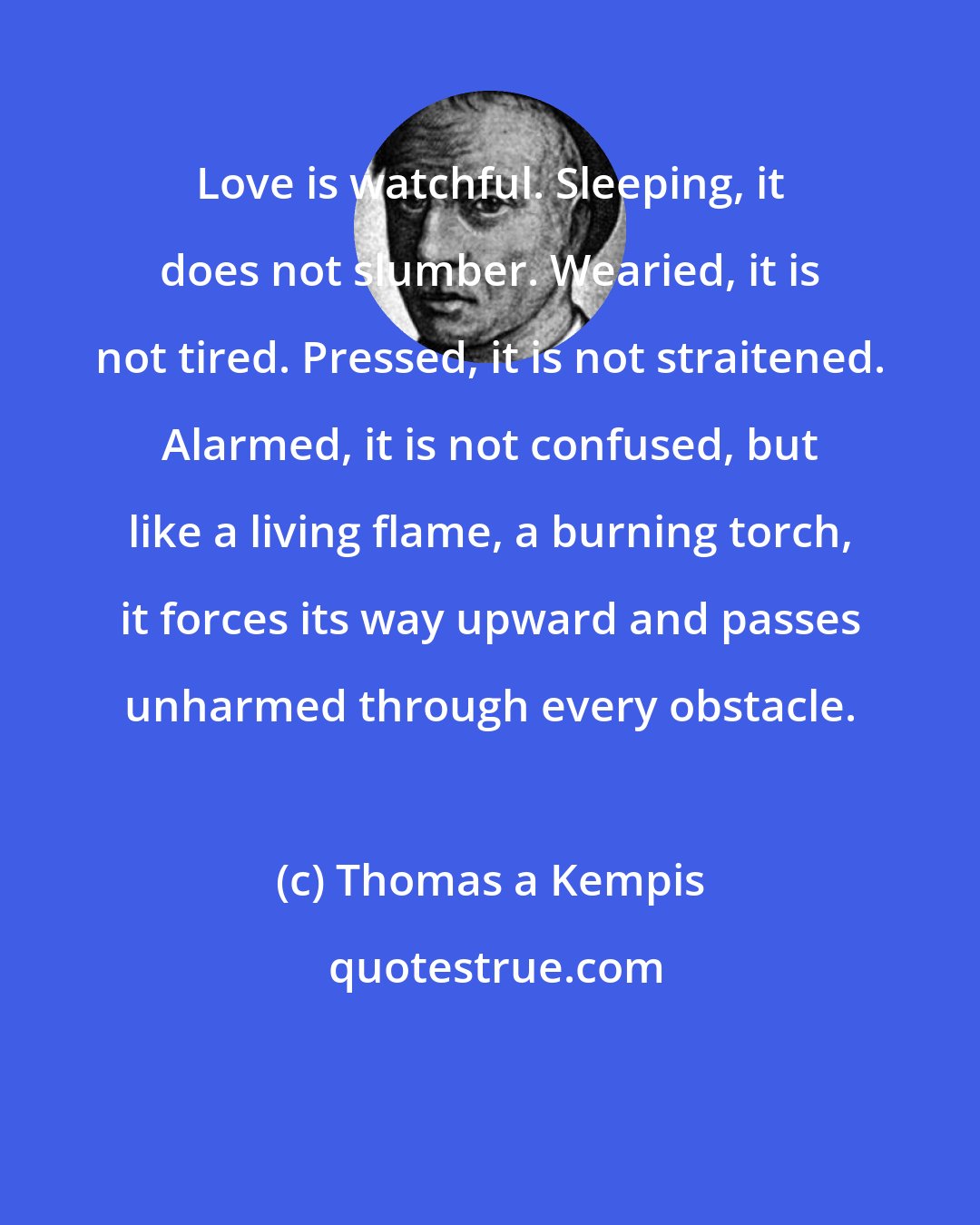 Thomas a Kempis: Love is watchful. Sleeping, it does not slumber. Wearied, it is not tired. Pressed, it is not straitened. Alarmed, it is not confused, but like a living flame, a burning torch, it forces its way upward and passes unharmed through every obstacle.
