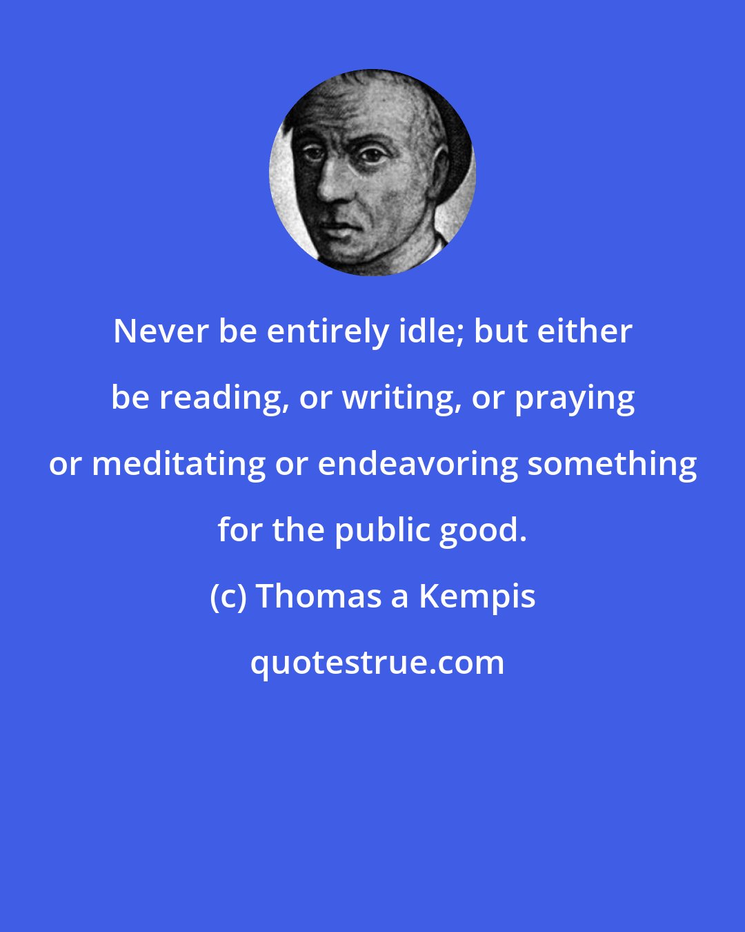 Thomas a Kempis: Never be entirely idle; but either be reading, or writing, or praying or meditating or endeavoring something for the public good.