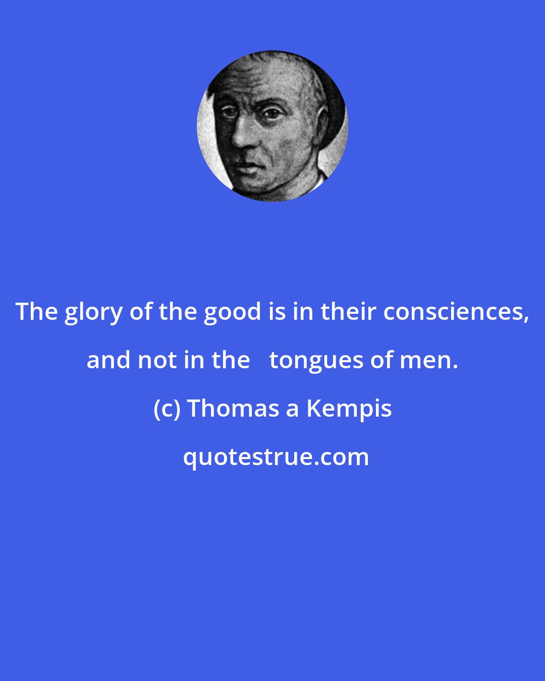 Thomas a Kempis: The glory of the good is in their consciences, and not in the   tongues of men.