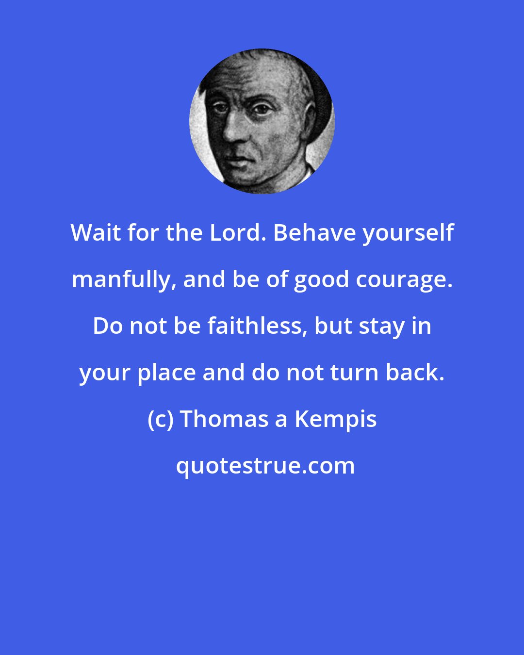 Thomas a Kempis: Wait for the Lord. Behave yourself manfully, and be of good courage. Do not be faithless, but stay in your place and do not turn back.