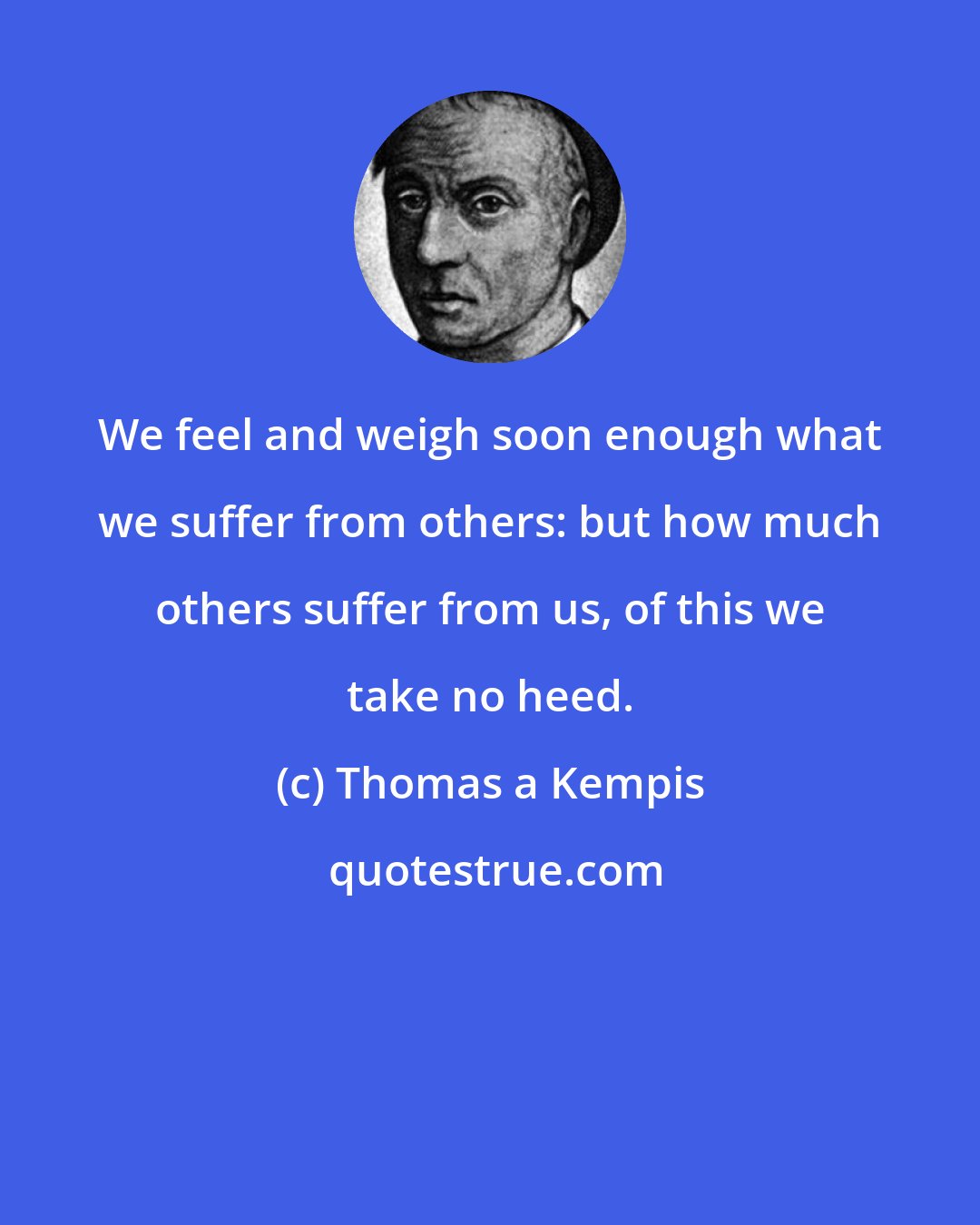 Thomas a Kempis: We feel and weigh soon enough what we suffer from others: but how much others suffer from us, of this we take no heed.