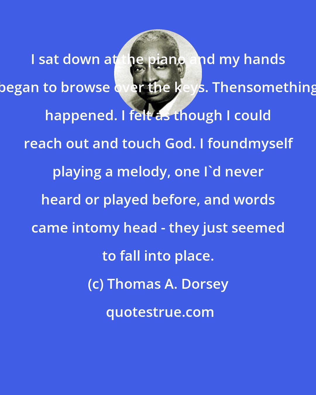 Thomas A. Dorsey: I sat down at the piano and my hands began to browse over the keys. Thensomething happened. I felt as though I could reach out and touch God. I foundmyself playing a melody, one I'd never heard or played before, and words came intomy head - they just seemed to fall into place.