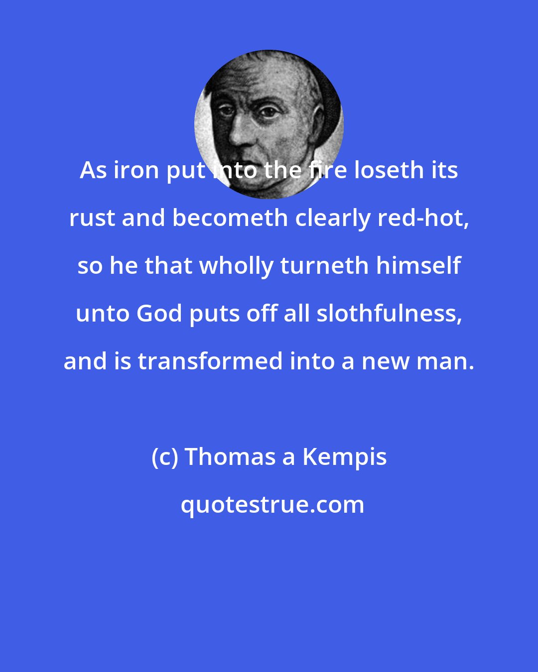 Thomas a Kempis: As iron put into the fire loseth its rust and becometh clearly red-hot, so he that wholly turneth himself unto God puts off all slothfulness, and is transformed into a new man.