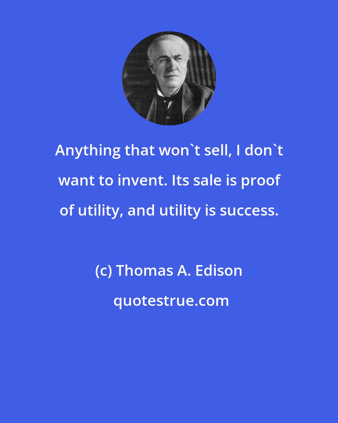 Thomas A. Edison: Anything that won't sell, I don't want to invent. Its sale is proof of utility, and utility is success.