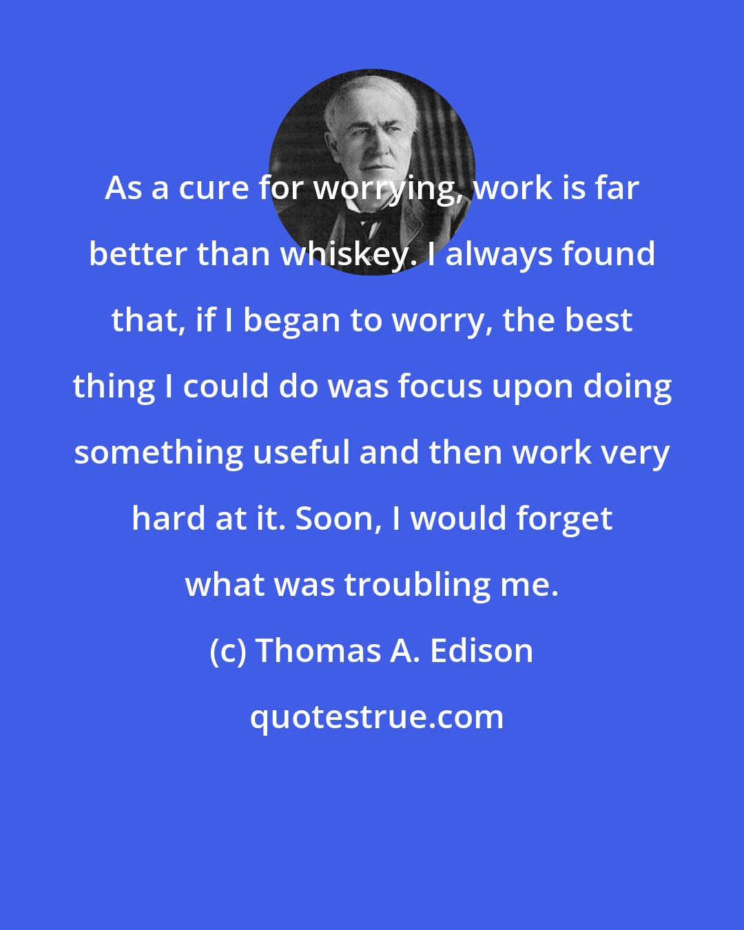 Thomas A. Edison: As a cure for worrying, work is far better than whiskey. I always found that, if I began to worry, the best thing I could do was focus upon doing something useful and then work very hard at it. Soon, I would forget what was troubling me.