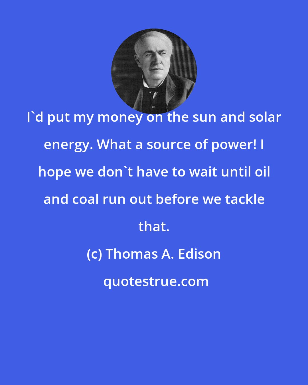 Thomas A. Edison: I'd put my money on the sun and solar energy. What a source of power! I hope we don't have to wait until oil and coal run out before we tackle that.