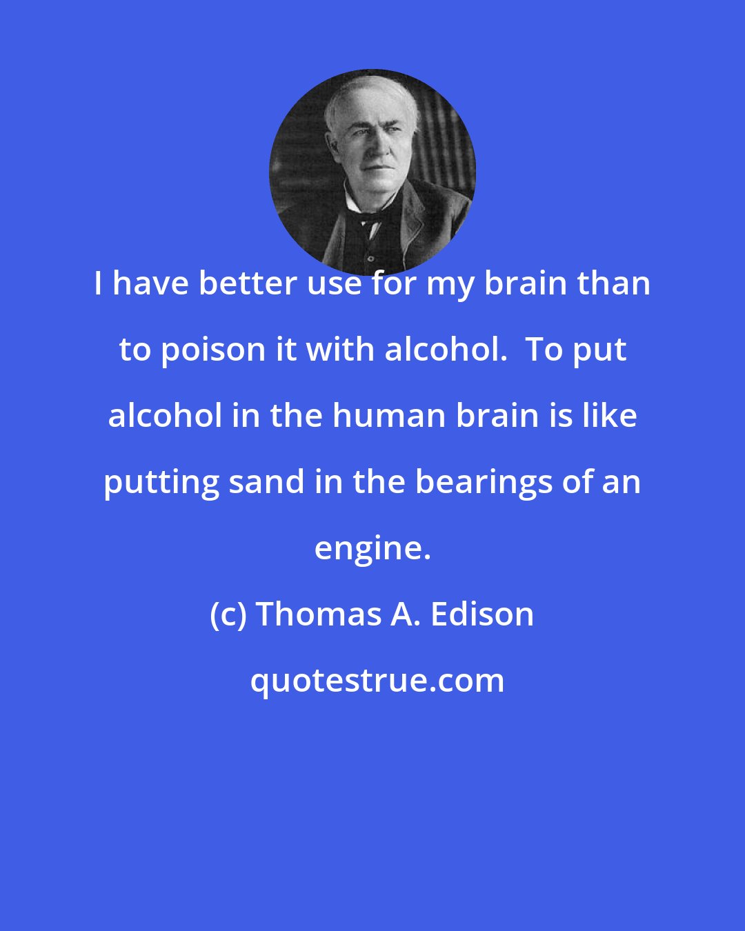 Thomas A. Edison: I have better use for my brain than to poison it with alcohol.  To put alcohol in the human brain is like putting sand in the bearings of an engine.