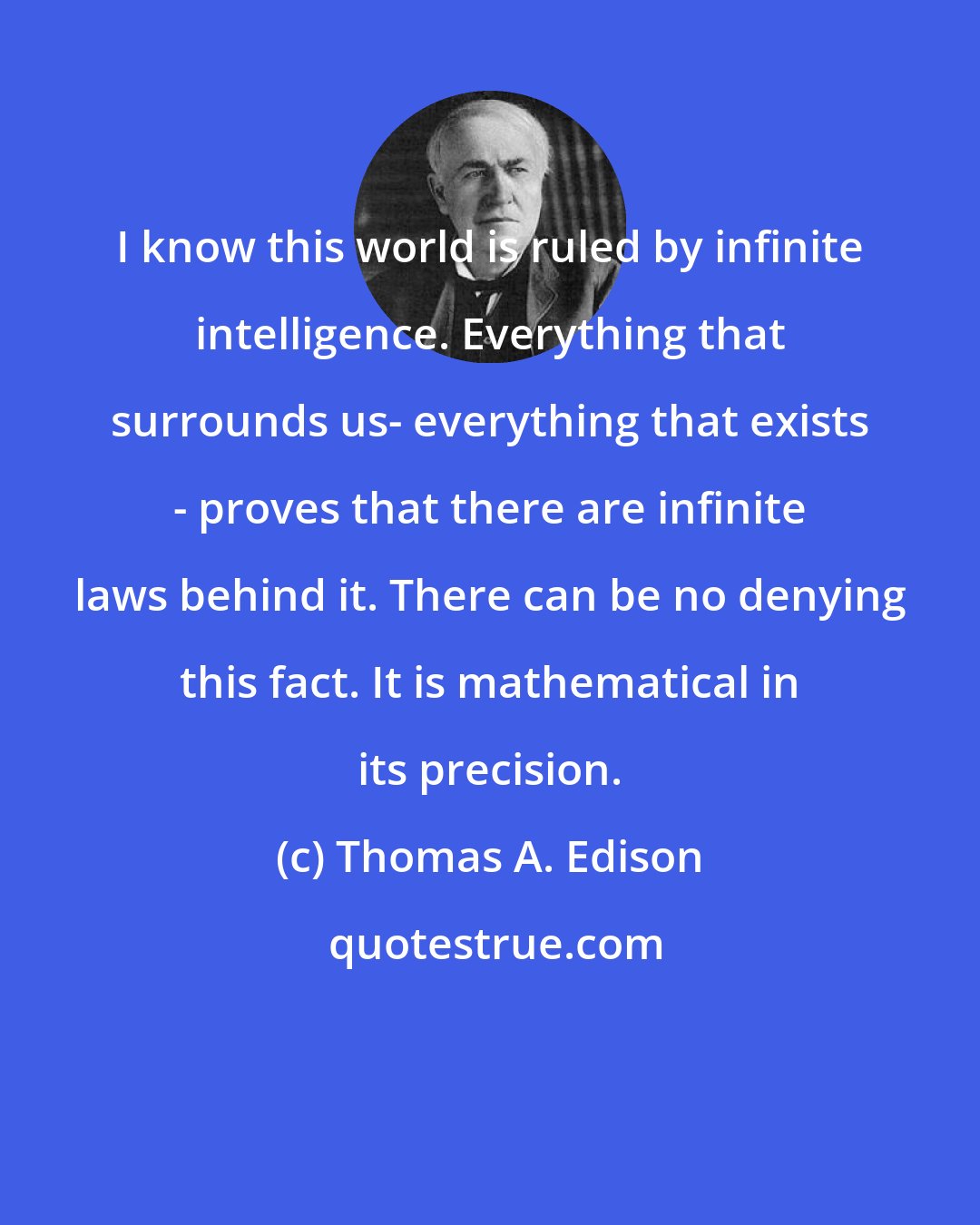 Thomas A. Edison: I know this world is ruled by infinite intelligence. Everything that surrounds us- everything that exists - proves that there are infinite laws behind it. There can be no denying this fact. It is mathematical in its precision.