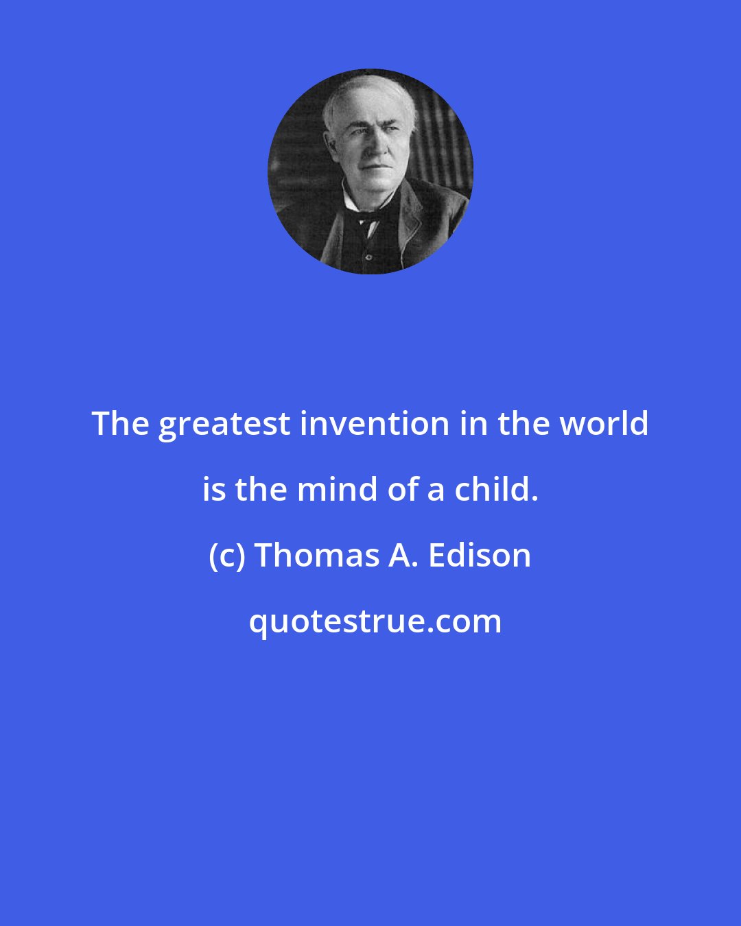 Thomas A. Edison: The greatest invention in the world is the mind of a child.