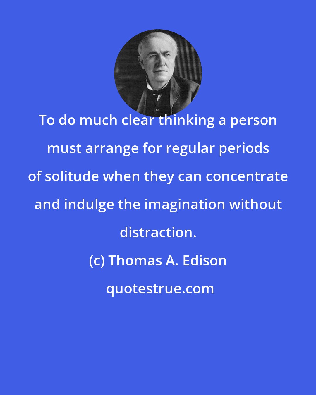 Thomas A. Edison: To do much clear thinking a person must arrange for regular periods of solitude when they can concentrate and indulge the imagination without distraction.