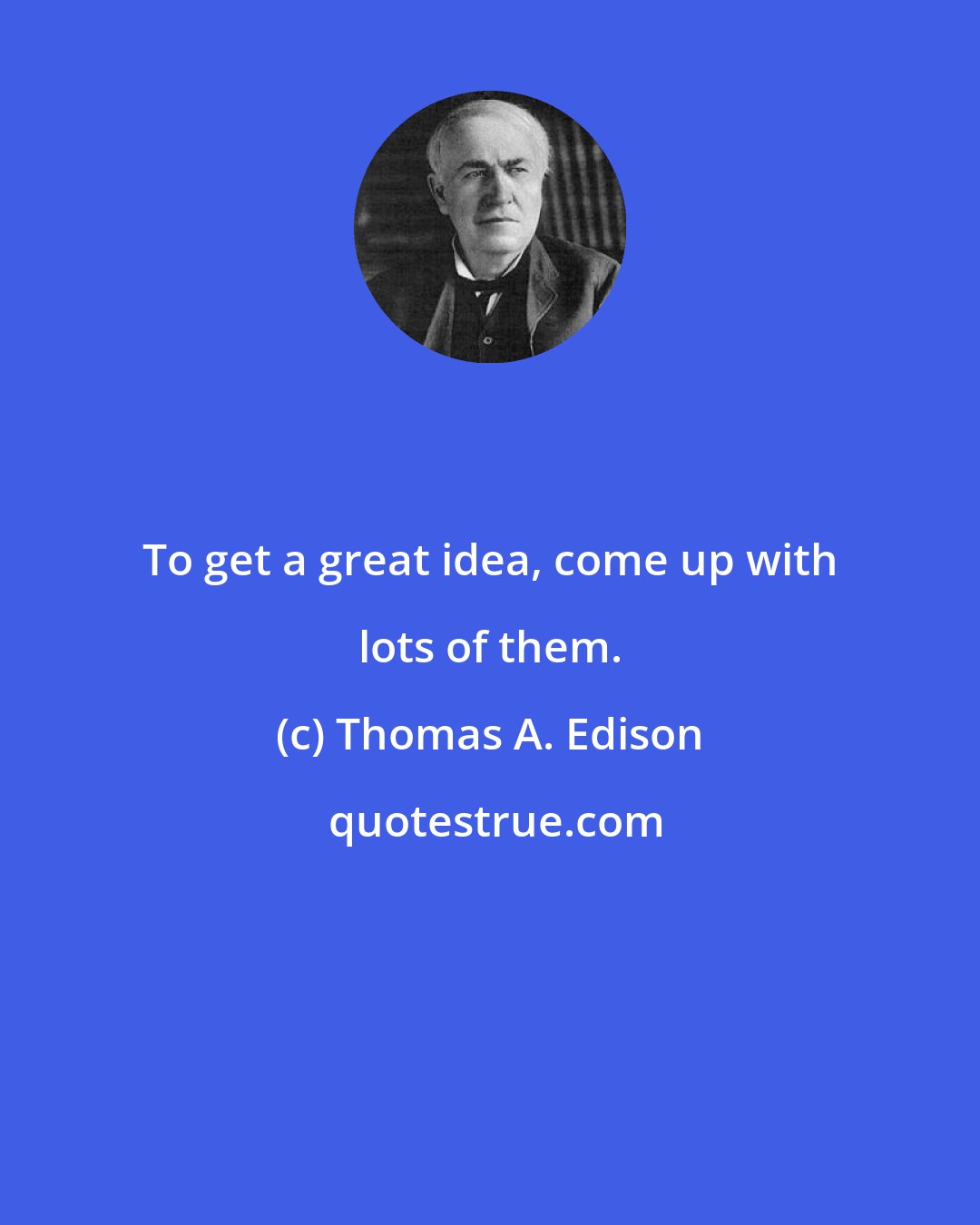 Thomas A. Edison: To get a great idea, come up with lots of them.