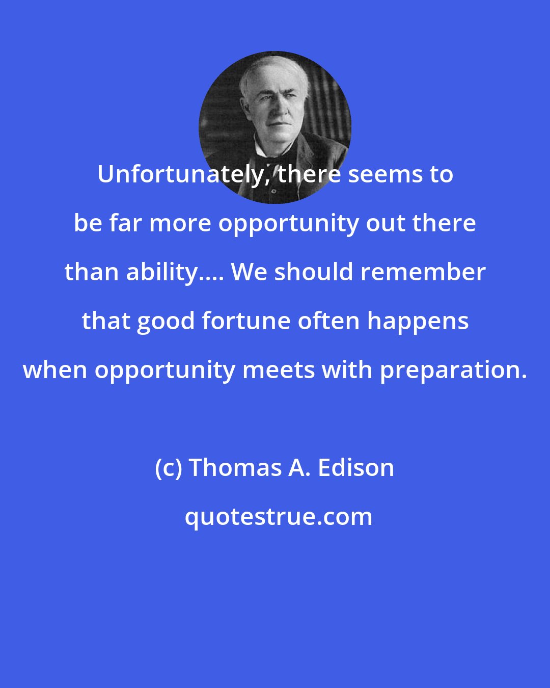 Thomas A. Edison: Unfortunately, there seems to be far more opportunity out there than ability.... We should remember that good fortune often happens when opportunity meets with preparation.