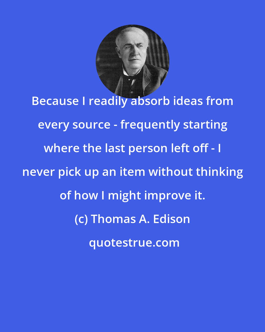 Thomas A. Edison: Because I readily absorb ideas from every source - frequently starting where the last person left off - I never pick up an item without thinking of how I might improve it.