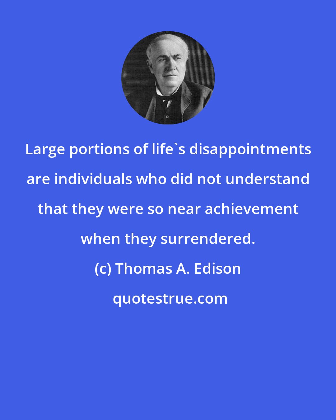 Thomas A. Edison: Large portions of life's disappointments are individuals who did not understand that they were so near achievement when they surrendered.