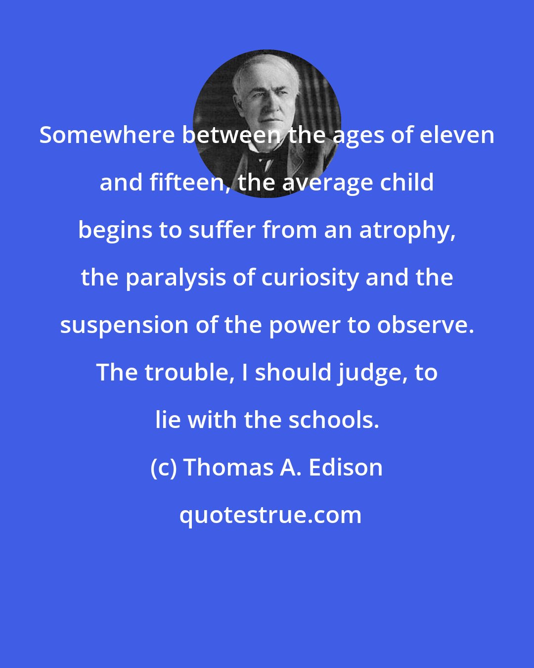 Thomas A. Edison: Somewhere between the ages of eleven and fifteen, the average child begins to suffer from an atrophy, the paralysis of curiosity and the suspension of the power to observe. The trouble, I should judge, to lie with the schools.