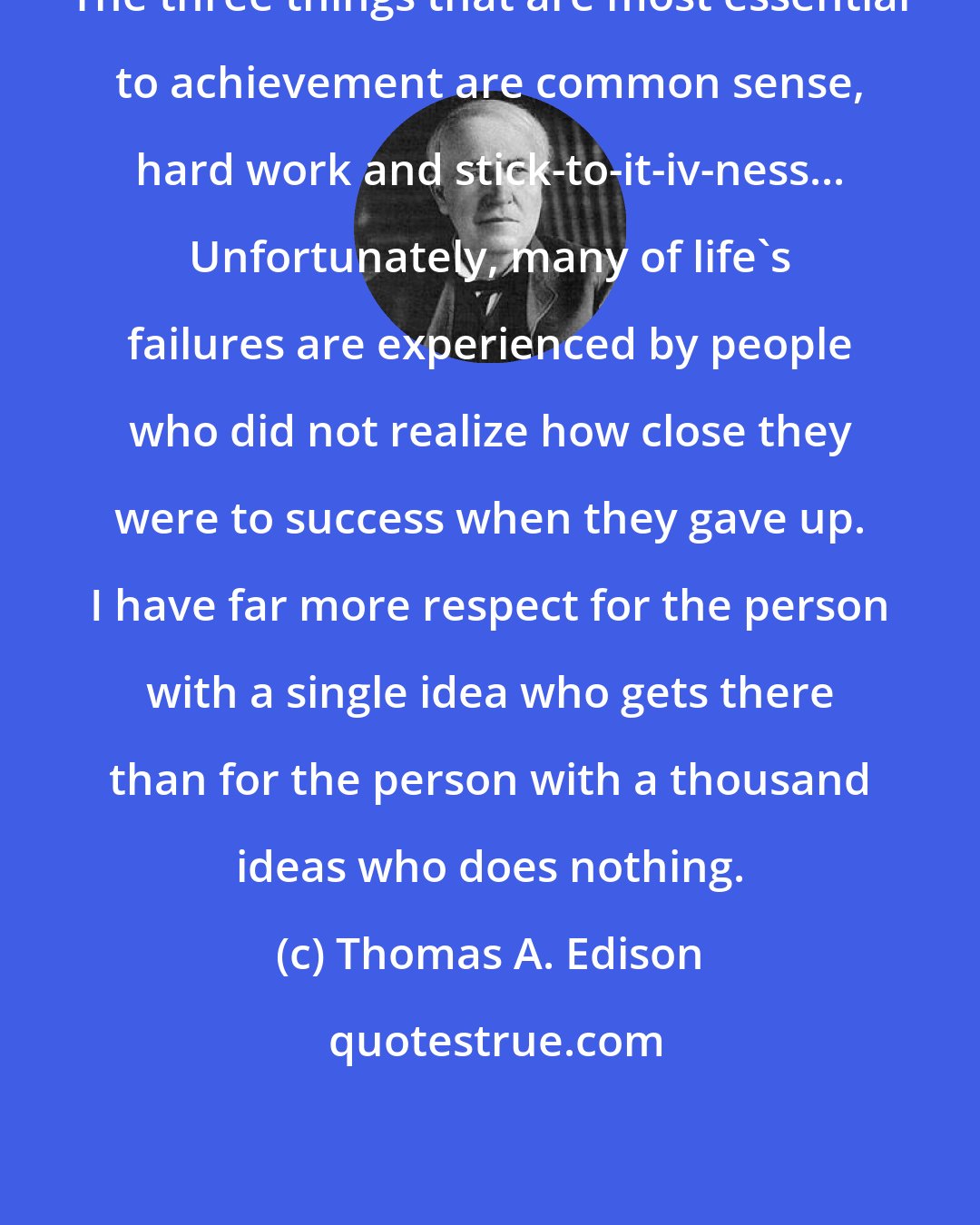 Thomas A. Edison: The three things that are most essential to achievement are common sense, hard work and stick-to-it-iv-ness... Unfortunately, many of life's failures are experienced by people who did not realize how close they were to success when they gave up. I have far more respect for the person with a single idea who gets there than for the person with a thousand ideas who does nothing.