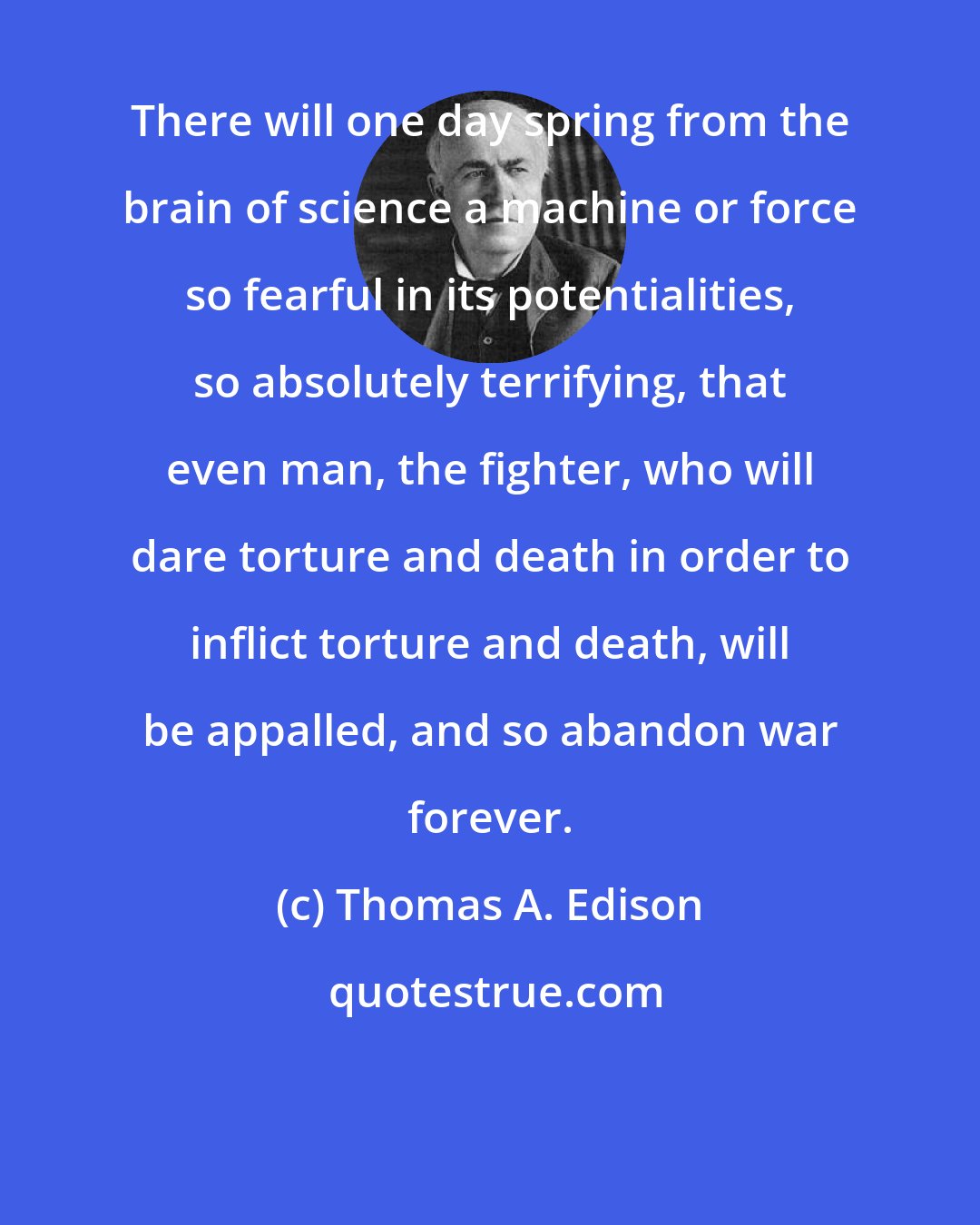 Thomas A. Edison: There will one day spring from the brain of science a machine or force so fearful in its potentialities, so absolutely terrifying, that even man, the fighter, who will dare torture and death in order to inflict torture and death, will be appalled, and so abandon war forever.