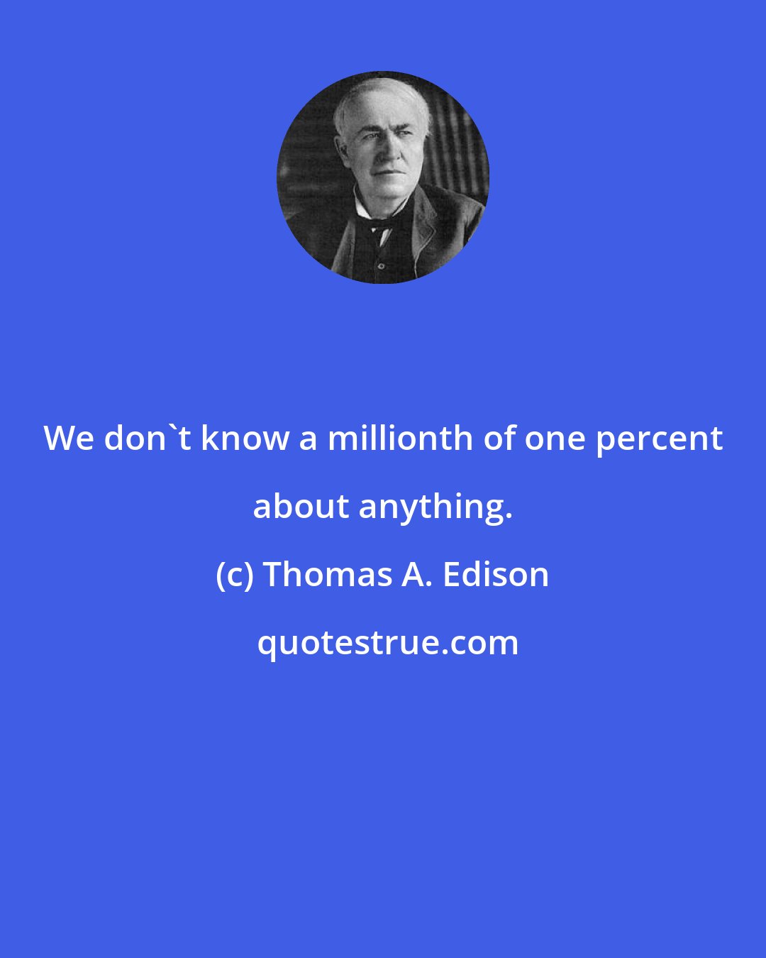 Thomas A. Edison: We don't know a millionth of one percent about anything.