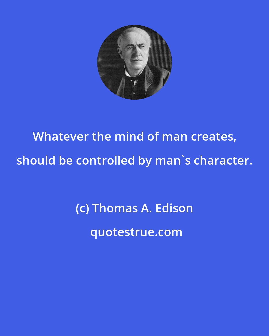 Thomas A. Edison: Whatever the mind of man creates, should be controlled by man's character.