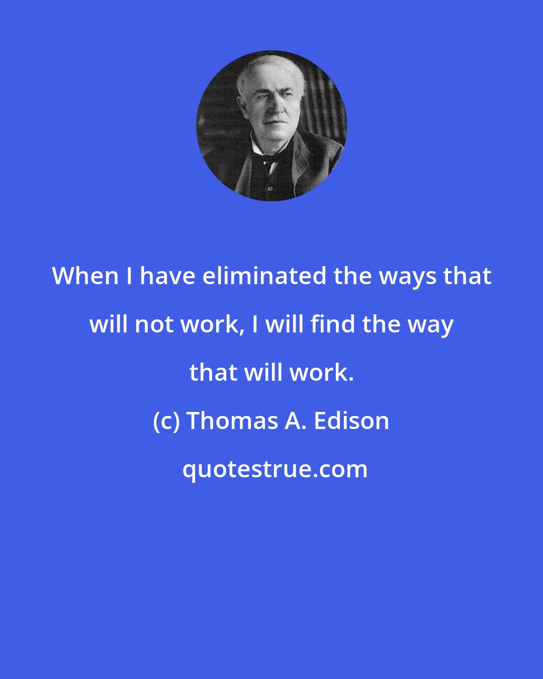 Thomas A. Edison: When I have eliminated the ways that will not work, I will find the way that will work.