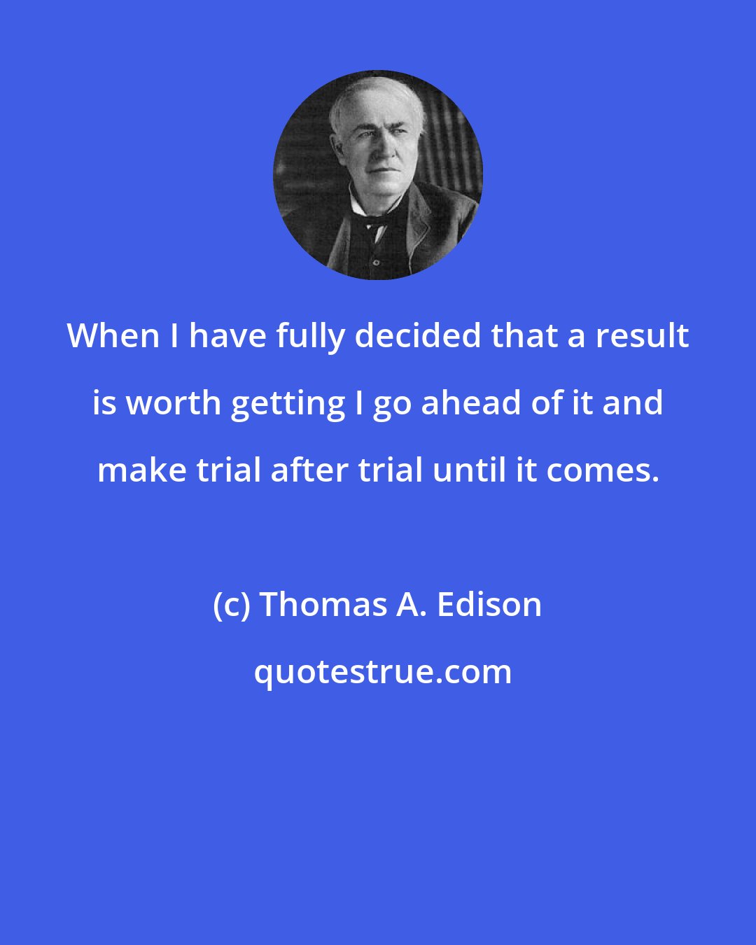 Thomas A. Edison: When I have fully decided that a result is worth getting I go ahead of it and make trial after trial until it comes.