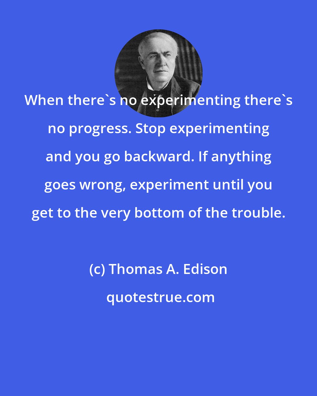 Thomas A. Edison: When there's no experimenting there's no progress. Stop experimenting and you go backward. If anything goes wrong, experiment until you get to the very bottom of the trouble.