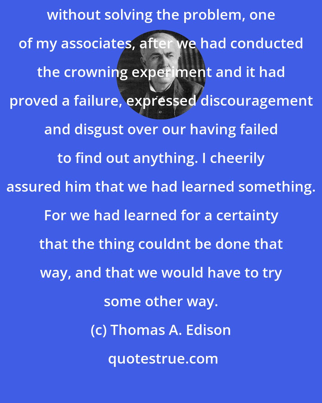 Thomas A. Edison: After we had conducted thousands of experiments on a certain project without solving the problem, one of my associates, after we had conducted the crowning experiment and it had proved a failure, expressed discouragement and disgust over our having failed to find out anything. I cheerily assured him that we had learned something. For we had learned for a certainty that the thing couldnt be done that way, and that we would have to try some other way.