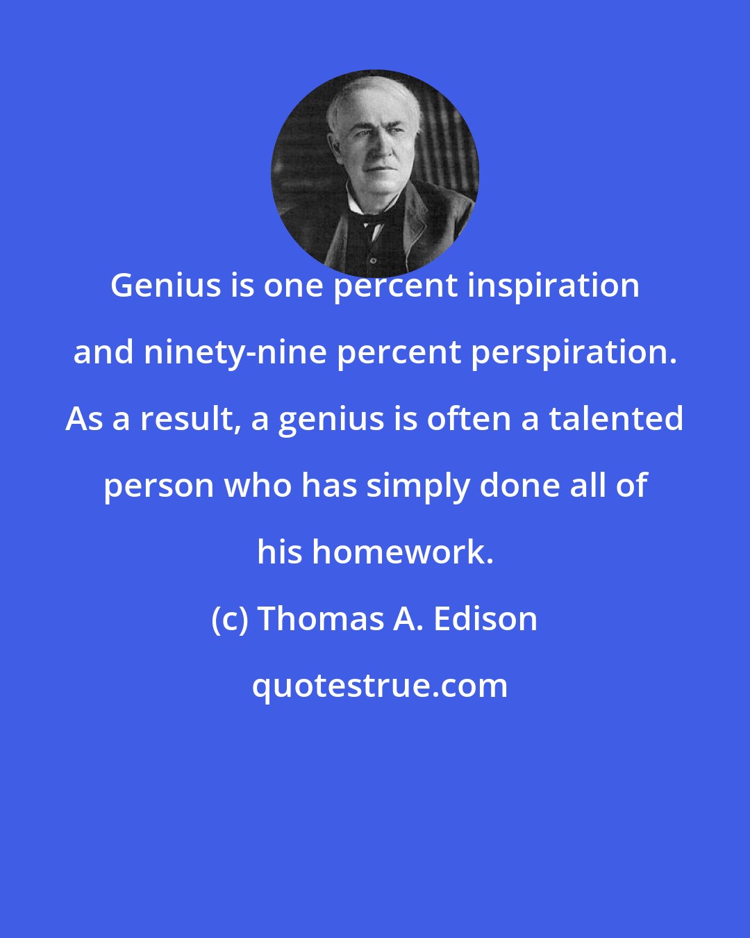 Thomas A. Edison: Genius is one percent inspiration and ninety-nine percent perspiration. As a result, a genius is often a talented person who has simply done all of his homework.