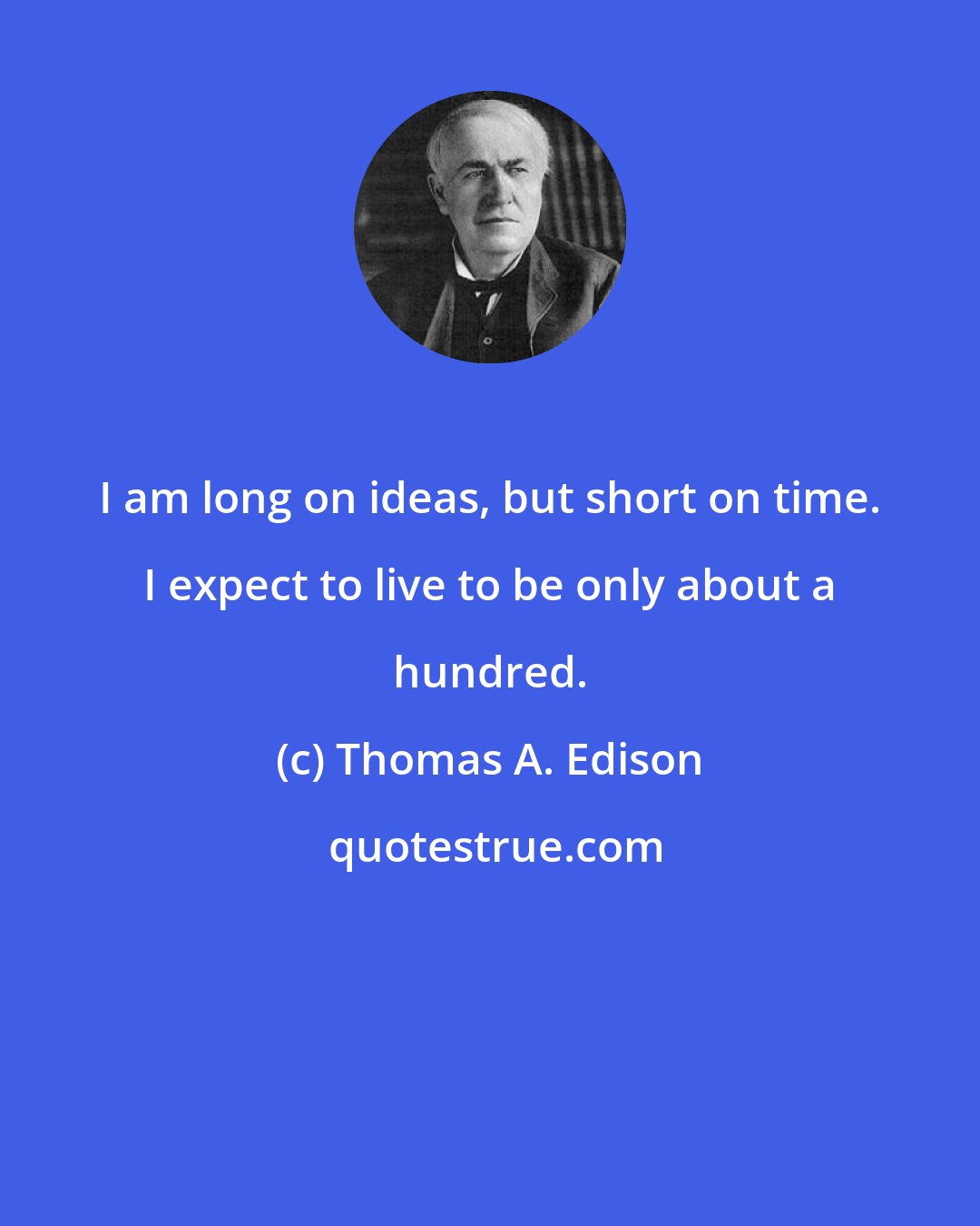 Thomas A. Edison: I am long on ideas, but short on time. I expect to live to be only about a hundred.