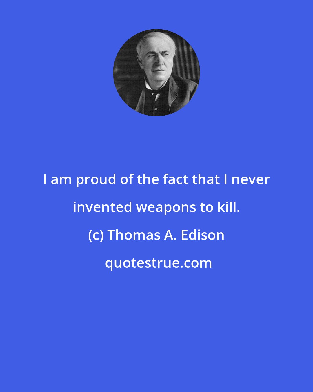 Thomas A. Edison: I am proud of the fact that I never invented weapons to kill.