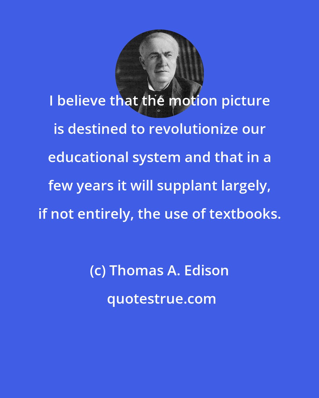 Thomas A. Edison: I believe that the motion picture is destined to revolutionize our educational system and that in a few years it will supplant largely, if not entirely, the use of textbooks.