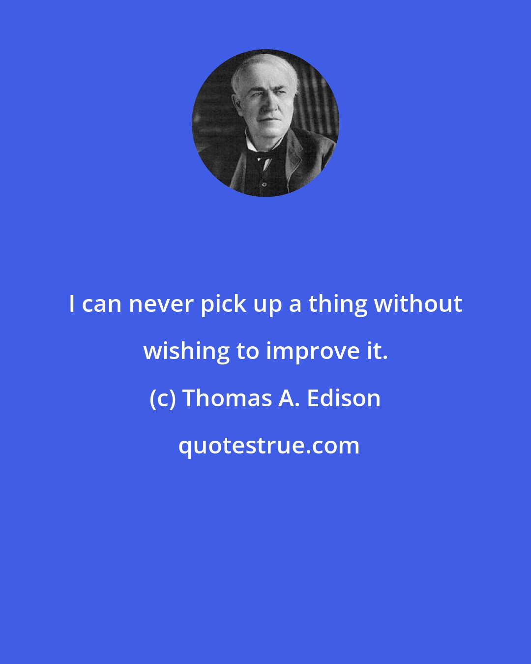 Thomas A. Edison: I can never pick up a thing without wishing to improve it.