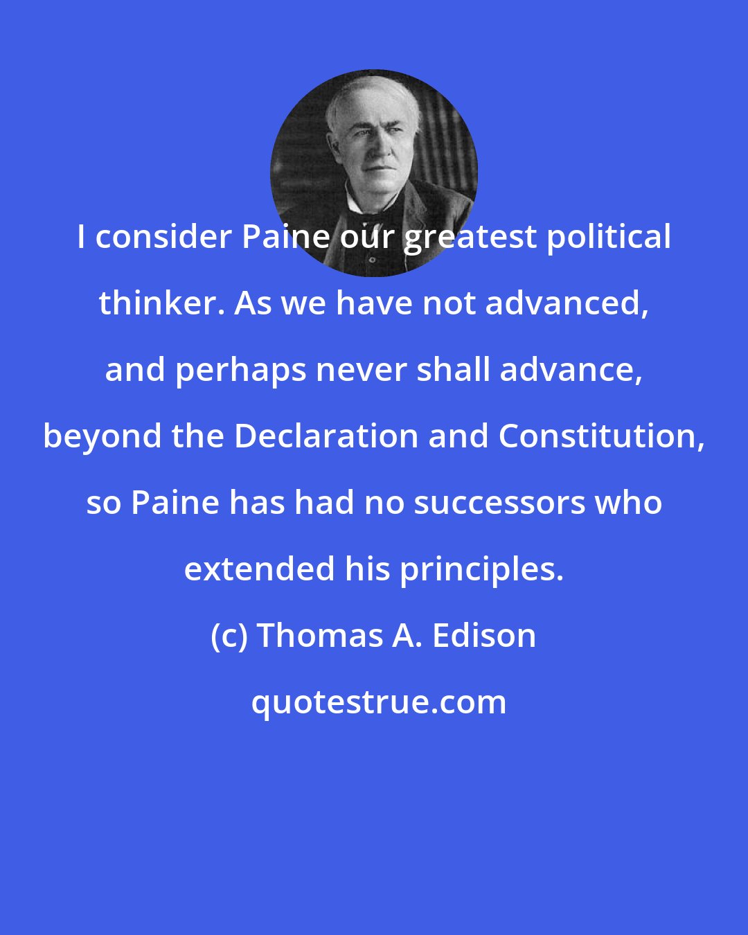 Thomas A. Edison: I consider Paine our greatest political thinker. As we have not advanced, and perhaps never shall advance, beyond the Declaration and Constitution, so Paine has had no successors who extended his principles.