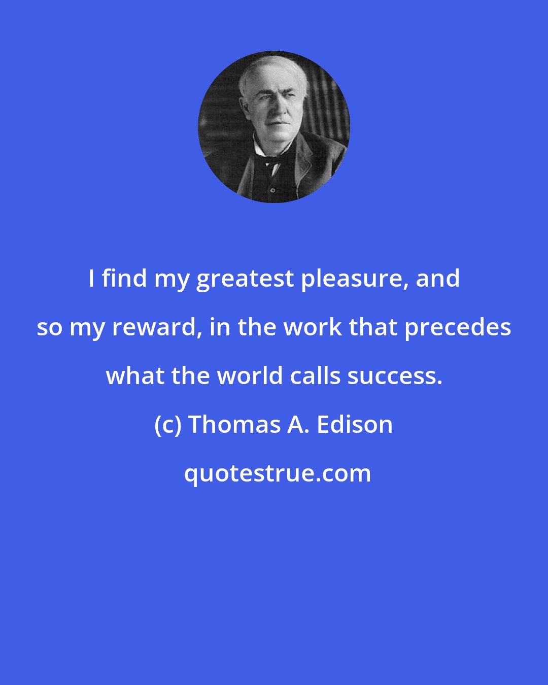 Thomas A. Edison: I find my greatest pleasure, and so my reward, in the work that precedes what the world calls success.