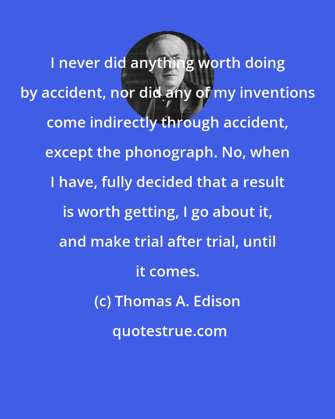 Thomas A. Edison: I never did anything worth doing by accident, nor did any of my inventions come indirectly through accident, except the phonograph. No, when I have, fully decided that a result is worth getting, I go about it, and make trial after trial, until it comes.