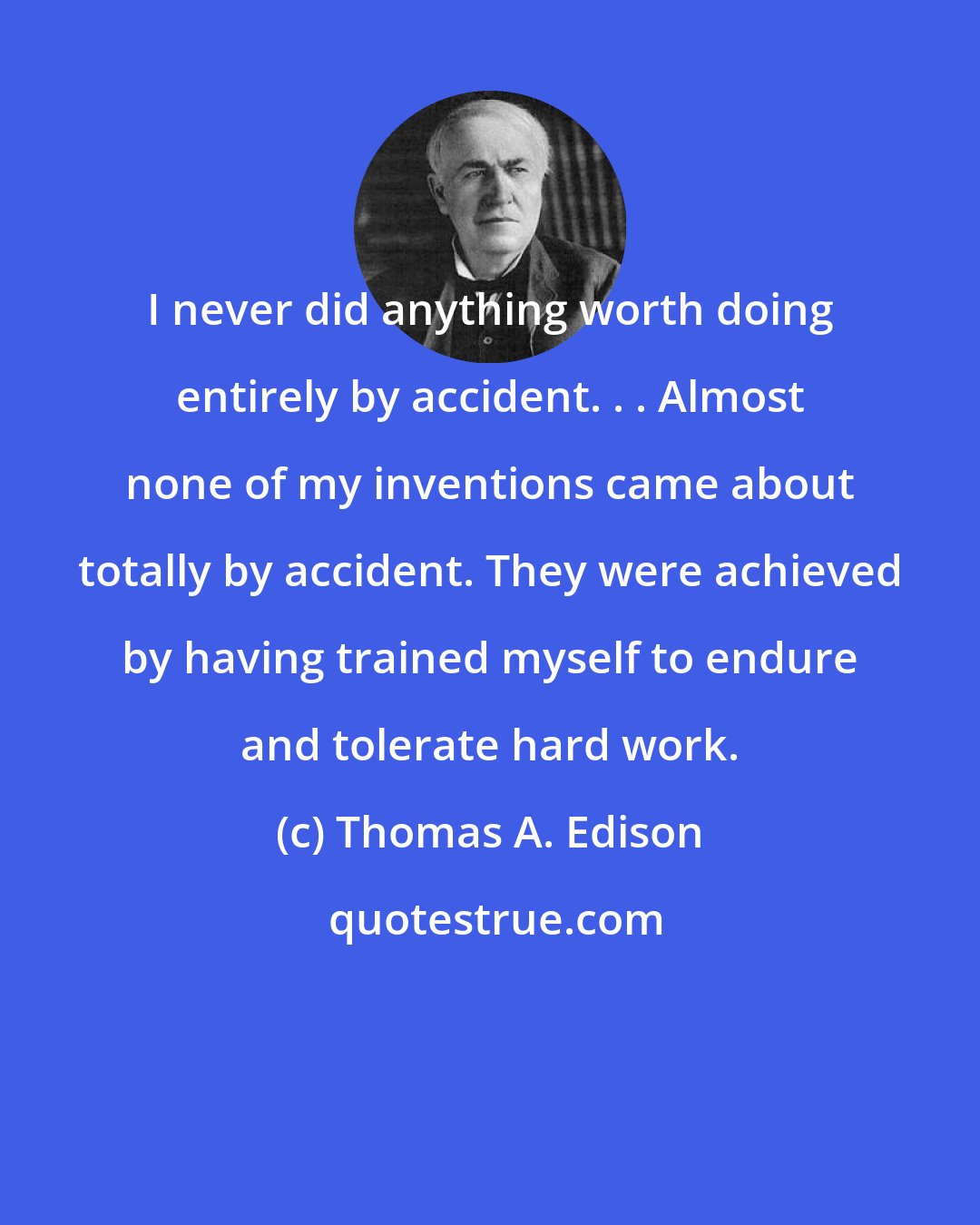 Thomas A. Edison: I never did anything worth doing entirely by accident. . . Almost none of my inventions came about totally by accident. They were achieved by having trained myself to endure and tolerate hard work.