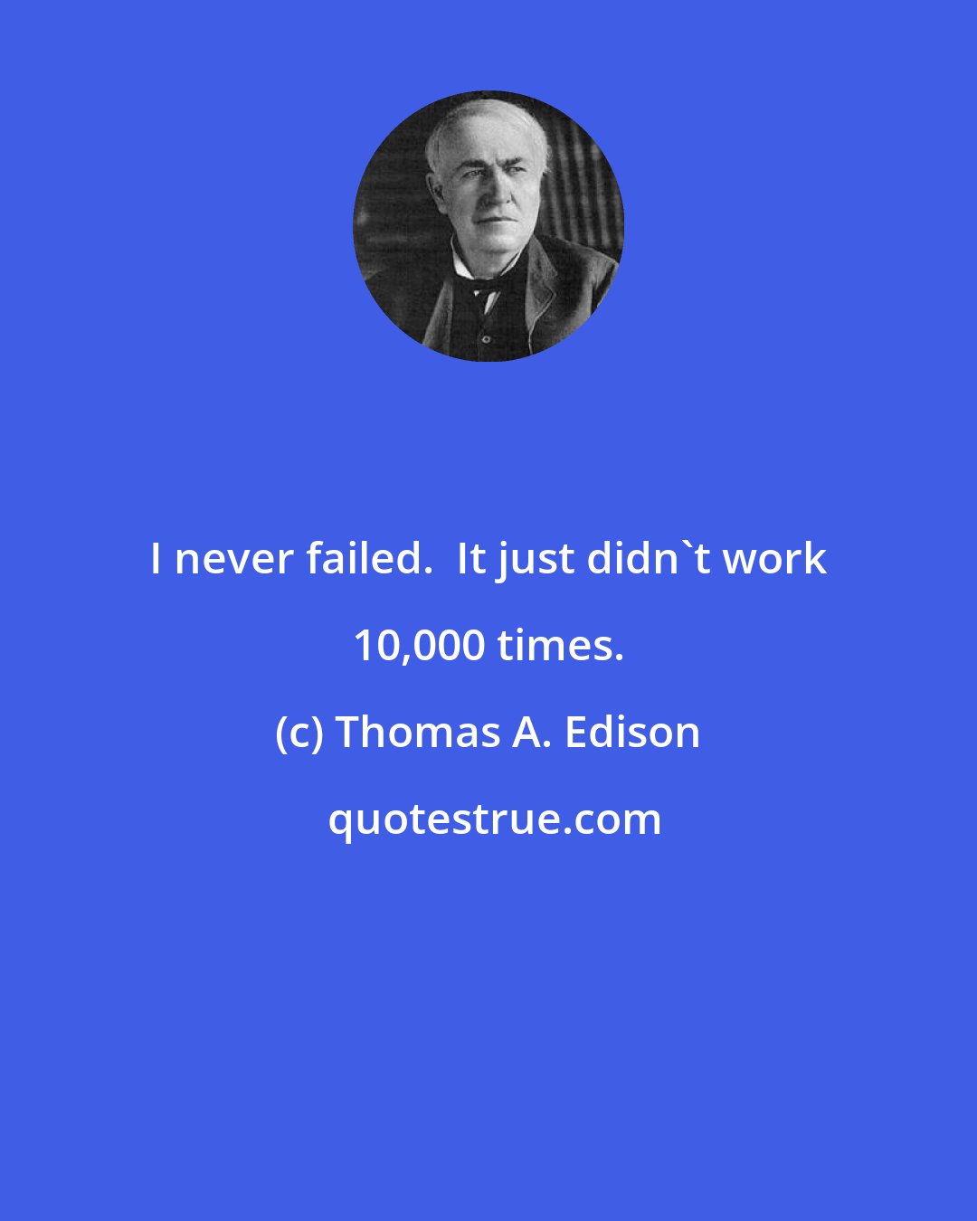 Thomas A. Edison: I never failed.  It just didn't work 10,000 times.