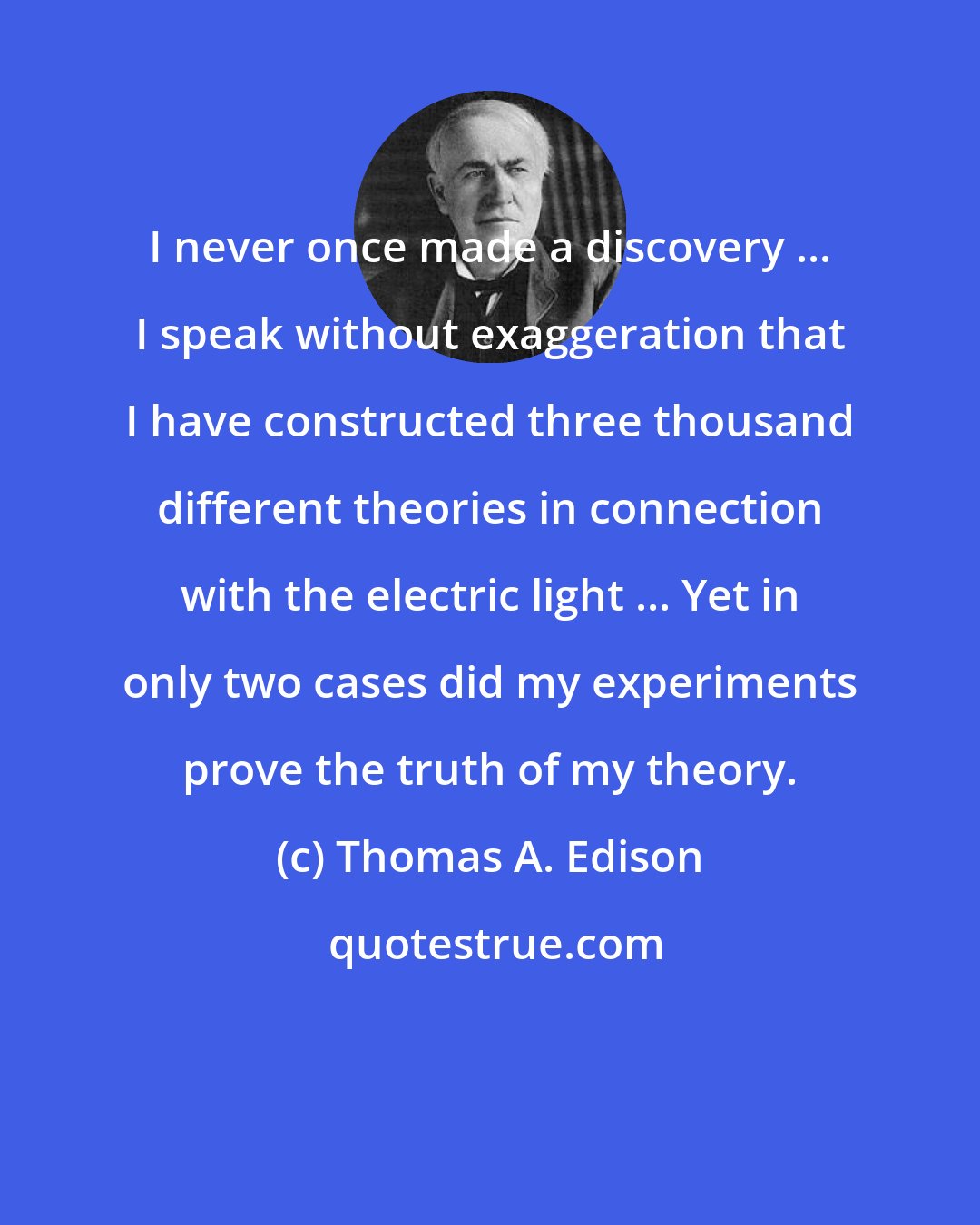 Thomas A. Edison: I never once made a discovery ... I speak without exaggeration that I have constructed three thousand different theories in connection with the electric light ... Yet in only two cases did my experiments prove the truth of my theory.