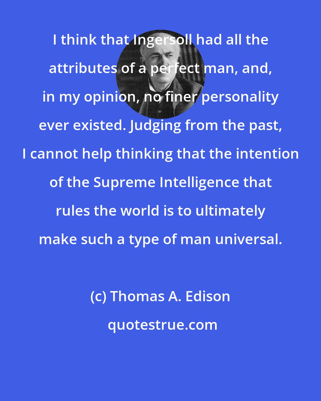 Thomas A. Edison: I think that Ingersoll had all the attributes of a perfect man, and, in my opinion, no finer personality ever existed. Judging from the past, I cannot help thinking that the intention of the Supreme Intelligence that rules the world is to ultimately make such a type of man universal.