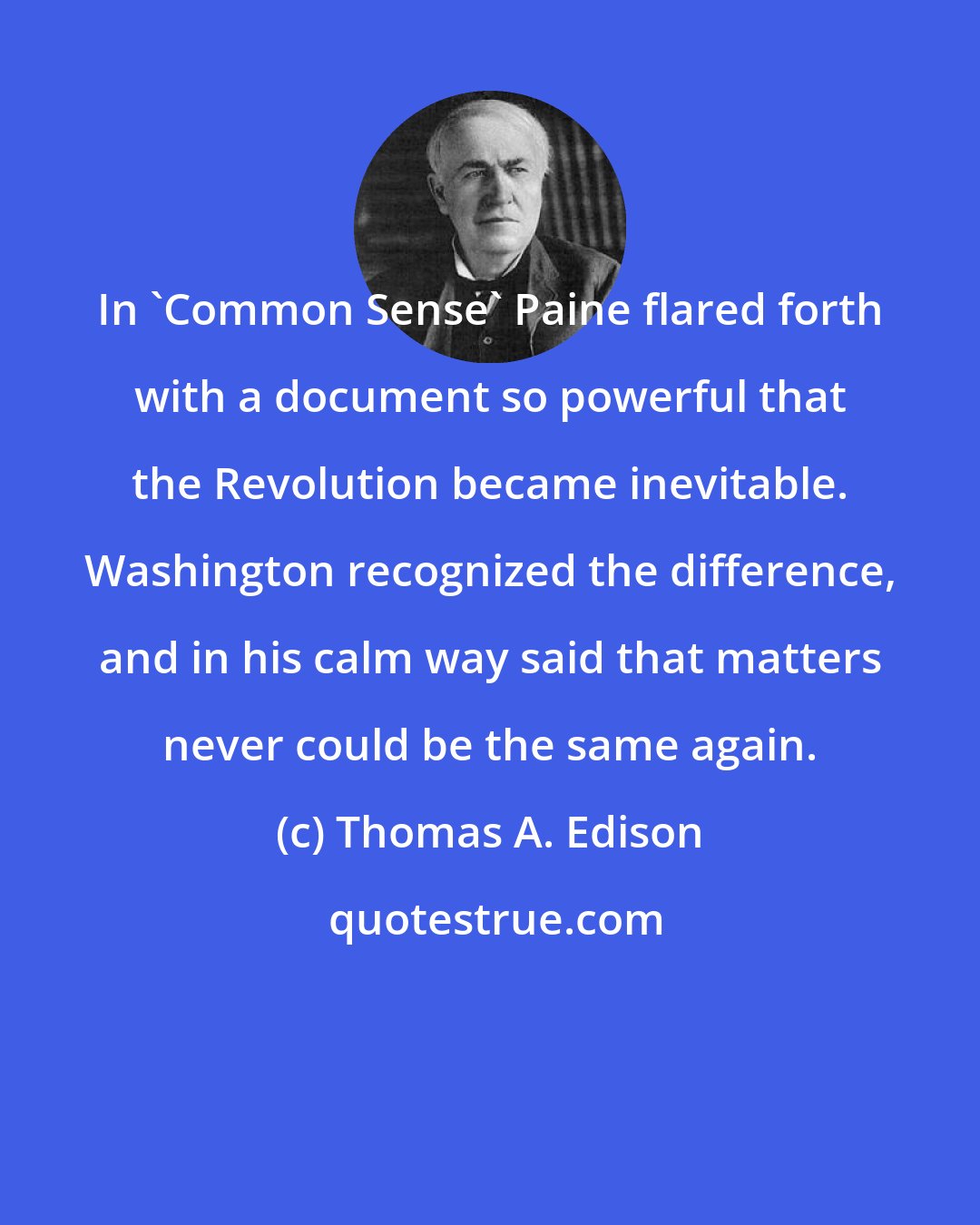 Thomas A. Edison: In 'Common Sense' Paine flared forth with a document so powerful that the Revolution became inevitable. Washington recognized the difference, and in his calm way said that matters never could be the same again.