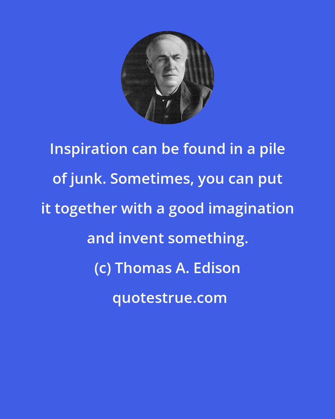 Thomas A. Edison: Inspiration can be found in a pile of junk. Sometimes, you can put it together with a good imagination and invent something.