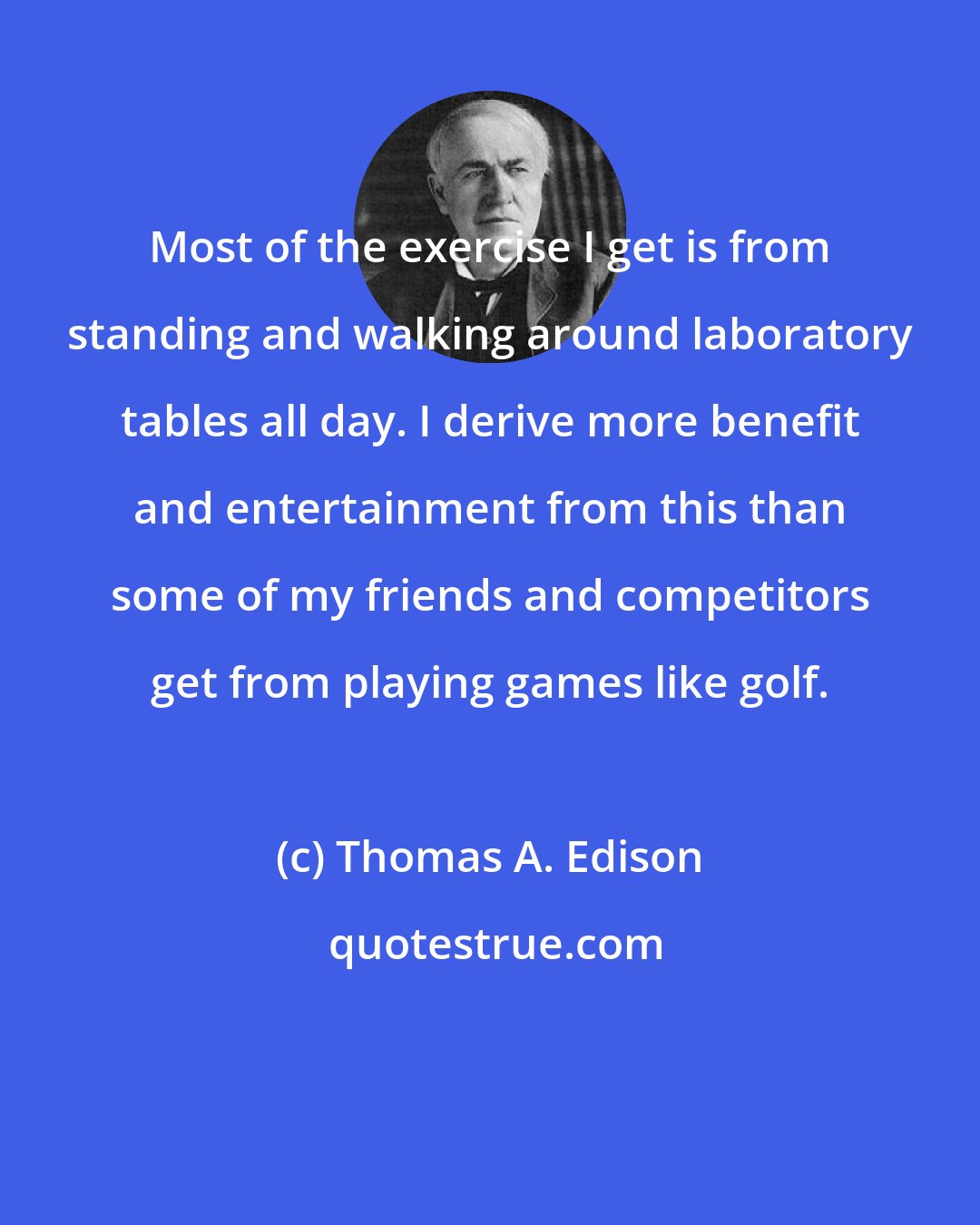 Thomas A. Edison: Most of the exercise I get is from standing and walking around laboratory tables all day. I derive more benefit and entertainment from this than some of my friends and competitors get from playing games like golf.