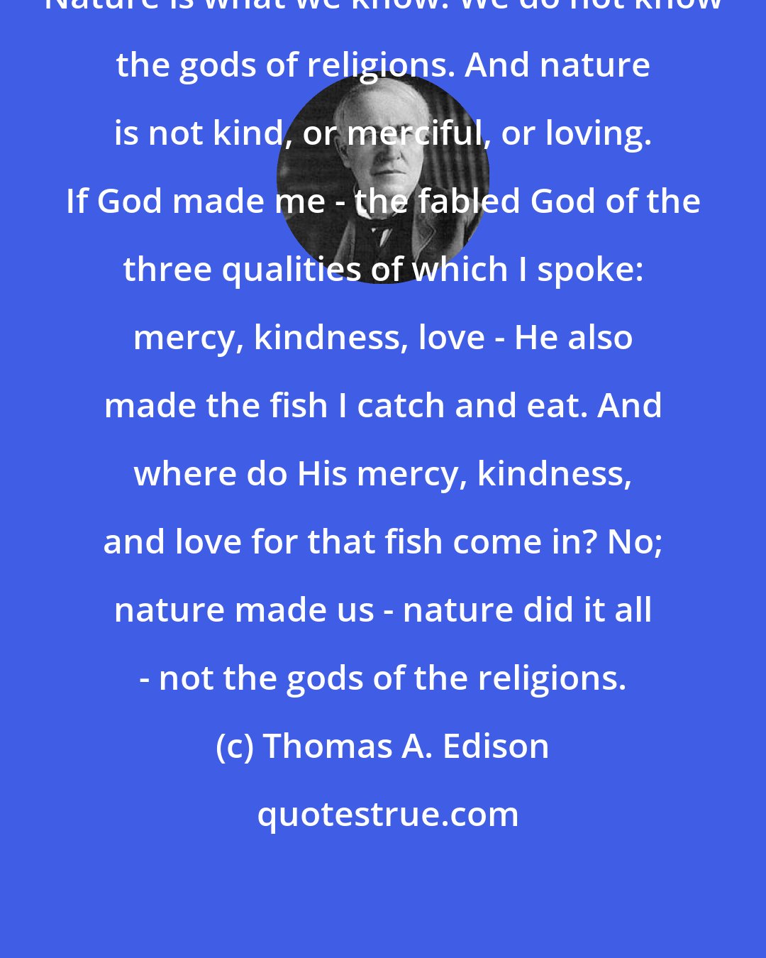 Thomas A. Edison: Nature is what we know. We do not know the gods of religions. And nature is not kind, or merciful, or loving. If God made me - the fabled God of the three qualities of which I spoke: mercy, kindness, love - He also made the fish I catch and eat. And where do His mercy, kindness, and love for that fish come in? No; nature made us - nature did it all - not the gods of the religions.